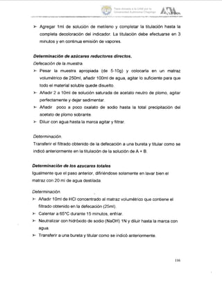 r Agregar lml de solución de metileno y completar la titulación hasta la
completa decoloración del indicador. La titulación debe efectuarse en 3
minutos y en continua emisión de vapores.
Determinación de azúcares reductores directos.
Defecación de la muestra.
* Pesar la muestra apropiada (de 5-log) y colocarla en un matraz
volumétrico de 250ml, añadir 100ml de agua, agitar lo suficiente para que
todo el material soluble quede disuelto.
2’- Añadir 2 a 10ml de solución saturada de acetato neutro de plomo, agitar
perfectamente y dejar sedimentar.
2- Añadir poco a poco oxalato de sodio hasta la total precipitación del
acetato de plomo sobrante.
>. Diluir con agua hasta la marca agitar y filtrar.
Determinación.
Transferir el filtrado obtenido de la defecación a una bureta y titular como se
indicó anteriormente en la titulación de la solución de A + B.
Determinación de los azucares totales
Igualmente que el paso anterior, difiriéndose solamente en lavar bien el
matraz con 20 ml de agua destilada.
Determinación.
r Añadir 10ml de HCI concentrado al matraz volumétrico que contiene el
filtrado obtenido en la defecación (25ml).
2- Calentar a 65°C durante 15 minutos, enfriar.
2- Neutralizar con hidróxido de sodio (NaOH) 1N y diluir hasta la marca con
agua.
* Transferir a una bureta y titular como se indicó anteriormente.
116
Tesis donada a la UAM por la
Universidad Autónoma Chapingo
 