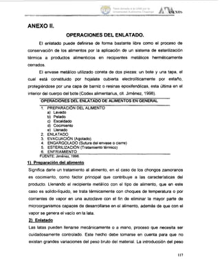 ANEXO It.
OPERACIONESDEL ENLATADO.
El enlatado puede definirse de forma bastante libre como el proceso de
conservación de los alimentos por la aplicación de un sistema de esterilización
térmica a productos alimenticios en recipientes metálicos herméticamente
cerrados
El envase metálico utilizado consta de dos piezas: un bote y una tapa, el
cual está constituido por hojalata cubierta electrolíticamente por estaño,
protegiéndose por una capa de barniz o resinas epoxifenólicas, esta última en el
interior del cuerpo del bote (Codex alimentarius, cit. Jiménez, 1998)
OPERACIONESDEL ENLATADODE ALIMENTOS ENGENERAL
1. PREPARACIÓN DELALIMENTO
a) Lavado
b) Pelado
c) Escaldado
d) Cocimiento
e) Llenado
2. ENLATADO
3. EVACUACIÓN(Agotado)
4. ENGARGOLADO(Suturadel envase o cierre)
5. ESTERILIZACI~N(Tratamientotérmico)
6. ENFRIAMIENTO
FUENTE: Jirnénez, 1998.
1) Preparacióndel alimento
Significa darle un tratamiento al alimento, en el caso de los chongos zamoranos
es cocimiento, como factor principal que contribuye a las características del
producto. Llenando el recipiente metálico con el tipo de alimento, que en este
caso es solido-líquido, se trata térmicamente con choques de temperatura o por
corrientes de vapor en una autoclave con el fin de eliminar la mayor parte de
microorganismoscapaces de desarrollarse en el alimento, además de que con el
vapor se genera el vacío en la lata.
21 Enlatado
Las latas pueden llenarse mecánicamente o a mano, proceso que necesita ser
cuidadosamente controlado. Este hecho debe tomarse en cuenta para que no
existan grandes variaciones del peso bruto del material. La introducción del peso
117
Tesis donada a la UAM por la
Universidad Autónoma Chapingo
 