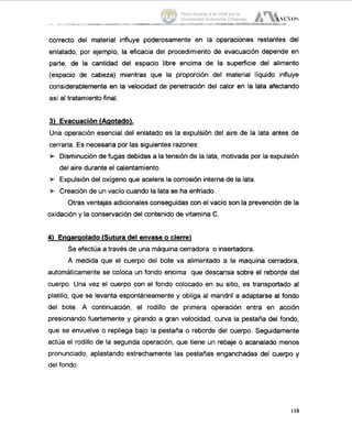 correcto del material influye poderosamente en la operaciones restantes del
enlatado, por ejemplo, la eficacia del procedimiento de evacuación depende en
parte, de la cantidad del espacio libre encima de la superficie del alimento
(espacio de cabeza) mientras que la proporción del material líquido influye
considerablemente en la velocidad de penetración del calor en la lata afectando
así al tratamiento final.
3) Evacuaci6n (Aqotado).
Una operación esencial del enlatado es la expulsión del aire de la lata antes de
cerrarla. Es necesaria por las siguientes razones:
* Disminución de fugas debidas a la tensión de la lata, motivada por la expulsión
del aire durante el calentamiento.
* Expulsióndel oxígeno que acelere la corrosión interna de la lata.
* Creación de un vacío cuando la lata se ha enfriado.
Otras ventajas adicionales conseguidascon el vacío son la prevención de la
oxidación y la conservación del contenido de vitamina C.
4) Enaaraolado(Sutura del envase o cierre)
Se efectúa a través de una máquinacerradora o insertadora.
A medida que el cuerpo del bote va alimentado a la maquina cerradora,
automáticamente se coloca un fondo encima que descansa sobre el reborde del
cuerpo. Una vez el cuerpo con el fondo colocado en su sitio, es transportado al
platillo, que se levanta espontáneamente y obliga al mandril a adaptarse al fondo
del bote. A continuación, el rodillo de primera operación entra en acción
presionando fuertemente y girando a gran velocidad, curva la pestaña del fondo,
que se envuelve o repliega bajo la pestaña o reborde del cuerpo. Seguidamente
actúa el rodillo de la segunda operación, que tiene un rebaje o acanalado menos
pronunciado, aplastando estrechamente las pestañas enganchadas del cuerpo y
del fondo.
Tesis donada a la UAM por la
Universidad Autónoma Chapingo
 