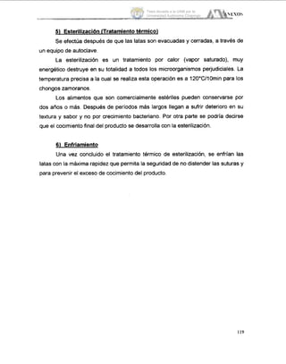 5) EsterilizacióníTratamiento térmico)
Se efectúa después de que las latas son evacuadas y cerradas, a traves de
un equipo de autoclave.
La esterilización es un tratamiento por calor (vapor saturado), muy
energético destruye en su totalidad a todos 10smicroorganismos perjudiciales. La
temperatura precisa a la cual se realiza esta operación es a 12O0C/10minpara los
chongos zamoranos.
Los alimentos que son comercialmente estériles pueden conservarse por
dos años o más. Después de períodos más largos llegan a sufrir deterioro en su
textura y sabor y no por crecimiento bacteriano. Por otra parte se podría decirse
que el cocimiento final del producto se desarrolla con la esterilización.
6) Enfriamiento
Una vez concluido el tratamiento térmico de esterilización, se enfrían las
latas con la máxima rapidez que permita la seguridad de no distender las suturas y
para prevenir el exceso de cocimiento del producto.
119
Tesis donada a la UAM por la
Universidad Autónoma Chapingo
 