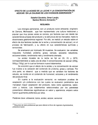 EFECTO DE LA ACIDEZ DE LA LECHE Y LA CONCENTRACION DE
AZÚCAR EN LA CALIDAD DE LOS CHONGOSZAMORANOS.")
Estaiiol Zavaleta, Ornar Lando;
Santos MorenoArmando.'2'
RESUMEN
Los chongos zamoranos, son un producto dulce artesanal, originario
de Zamora, Michoacán, que han representado una cultura tradicional y
popular que muy pocas veces se conoce, por factores que van desde las
características propias del producto y la estructura de los mercados, hasta la
idiosincrasia gastronómica regional. Por ello, se realizó un estudio sobre el
efecto de dos factores (acidez de la leche y Concentración de azúcar), en el
proceso de fabricación, y su efecto en sus características químicas y
sensoriales.
Se analizaron por triplicado 36 muestras. Se evaluaron, las variables
respuesta: humedad, proteína, grasa, cenizas, azúcares reductores,
azúcares totales, rendimiento neto y rendimiento drenado.
La acidez titulable de la leche se fijó en 20, 25 y 30"D,
correspondiéndole a cada una de ellas 3 concentraciones de azúcar (2509,
5009 y 7509); por lo cual se formaron nueve tratamientos.
Se encontró que el efecto de la acidez y la concentración de azúcar
fue inverso a la variación del contenido de proteína, grasa y cenizas. Por
otra parte, se observó que a medida que se variaban los factores de
estudio, se incidía en el contenido de humedad, azúcares y el rendimiento
del producto final.
En cuanto a la evaluación sensorial, se realizaron pruebas de
aceptación y10 preferencia con las cuales se evaluaron parámetros que
marcaban mayor aceptación del producto, tales como apariencia, sabor,
color y textura. Los tratamientos seleccionados por los panelistas
presentaron diferencias significativas en sabor y apariencia; empero estos
fueron igualmente preferidos por ellos.
Palabras clave: artesanal, dulce, acidez, azúcar, sensorial.
(') Resumen de tesis profesional que para obtener el titulo de Ingeniero Agroindustrial,
presenta el autor.
iv
Tesis donada a la UAM por la
Universidad Autónoma Chapingo
 