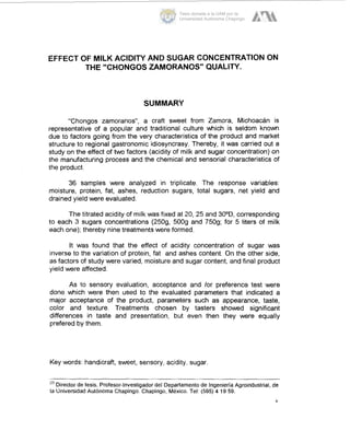 EFFECT OF MILK ACIDITY AND SUGAR CONCENTRATION ON
THE "CHONGOS ZAMORANOS" QUALITY.
SUMMARY
"Chongos zamoranos", a craft sweet from Zamora, Michoacán is
representative of a popular and traditional culture which is seldom known
due to factors going from the very characteristics of the product and market
structure to regional gastronomic idiosyncrasy. Thereby, it was carried out a
study on the effect of two factors (acidity of milk and sugar concentration) on
the manufacturing process and the chemical and sensorial characteristics of
the product.
36 samples were analyzed in triplicate. The response variables:
moisture, protein, fat, ashes, reduction sugars, total sugars, net yield and
drained yield were evaluated.
The titrated acidity of milk was fixed at 20, 25 and 30°D,corresponding
to each 3 sugars concentrations (2509, 5009 and 7509; for 5 liters of milk
each one); thereby nine treatments were formed.
It was found that the effect of acidity concentration of sugar was
inverse to the variation of protein, fat and ashes content. On the other side,
as factors of study were varied, moisture and sugar content, and final product
yield were affected.
As to sensory evaluation, acceptance and lor preference test were
done which were then used to the evaluated parameters that indicated a
major acceptance of the product, parameters such as appearance, taste,
color and texture. Treatments chosen by tasters showed significant
differences in taste and presentation, but even then they were equally
prefered by them.
Key words: handicraft, sweet, sensory, acidity, sugar.
Director de tesis. Profesor-Investigadordel Departamento de IngenieríaAgroindustrial. de
la Universidad Autónoma Chapingo. Chapingo, México. Tel: (595)4 1959.
Y
Tesis donada a la UAM por la
Universidad Autónoma Chapingo
 