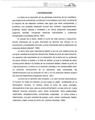 I. INTRODUCCI~N
La leche es la secreción de las glándulas mamarias de los mamíferos,
que proporciona nutrimentos y protección inmunológica a sus crios. La leche de
la mayoría de las especies contiene más agua que otros componentes, y
constituye una compleja dispersión acuosa que contiene, mayoritariamente,
proteinas, Iípidos, lactosa y minerales y en menor proporción compuestos
orgánicos solubles, incluyendo vitaminas hidrosolubles y sustancias
nitrogenadas no proteicas (Amiot, 1991).
El estudio de la leche, desde el punto de vista químico y bioquimico,
resulta interesante por la gran diversidad de factores que influyen en su
composición y propiedades químicas; puntos importantes para la elaboración de
productos lácteos (Santosa,1995).
La leche tiene gran importancia debido a que es una materia prima de
una gran variedad de productos alimenticios. Desde el punto de vista comercial,
los aspectos más importantes de la composición de la leche son su contenido
de grasa, sólidos no grasos y el total de sólidos, ya que la cantidad de estos
constituyentes afecta a la calidad de los productos lácteos. Desde el punto de
vista fisicoquímico, la leche es un producto complejo y es imprescindible tener
un profundo conocimiento de su estructura, para comprender las
transformaciones que se producen en ella y en los productos lácteos durante
los diversos tratamientos industriales (Amiot, 1991).
La leche es un alimento casi completo, 'y su valor ha sido reconocido por
el hombre en todos los tiempos ya que juega un papel fundamental en la
alimentación humana. El hombre utiliza la leche de varios animales,
principalmente la de vaca, para su propia alimentación; ya sea como tal o para
elaborar diversos productos como; leche fermentada, leche pasteurizada,
esterilizada, ultrapasteurizada, concentrada, evaporada, en polvo entera y
descremada, una gran variedad de quesos, suero, crema, mantequilla, helado,
caseinatos, cajeta, dulces de leche, etc. (Gomas naturales, 1998).
1
Tesis donada a la UAM por la
Universidad Autónoma Chapingo
 