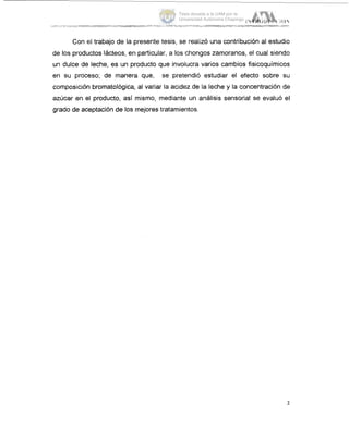 Con el trabajo de la presente tesis, se realizó una contribución al estudio
de los productos lácteos, en particular, a los chongos zamoranos, el cual siendo
un dulce de leche, es un producto que involucra varios cambios fisicoquímicos
en su proceso; de manera que, se pretendió estudiar el efecto sobre SLI
composición bromatológica, al variar la acidez de la leche y la concentración de
azúcar en el producto, así mismo, mediante un análisis sensorial se evaluó el
grado de aceptación de los mejores tratamientos.
2
Tesis donada a la UAM por la
Universidad Autónoma Chapingo
 