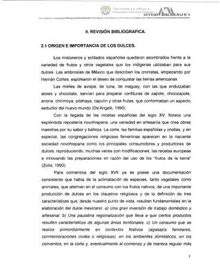 II. REVISIÓN BIBLIOGRAFICA.
2.1 ORIGEN E IMPORTANCIA DE LOS DULCES.
Los misioneros y soldados españoles quedaron asombrados frente a la
variedad de frutos y otros vegetales que los indígenas utilizaban para sus
dulces. Las ambrosías de México que describen los cronistas, empezando por
Hernán Cortes, espolearon el deseo de conquistar las tierras americanas.
Las mieles de avispa, de tuna, de maguey, con las que endulzaban
atoles y chocolate, servían para preparar confituras de zapote, chicozapote,
anona, chirimoya, pitahaya, capulín y otras frutas, que conformaban un aspecto
seductor del nuevo mundo (De'Angelli, 1990).
Con la llegada de las recetas españolas del siglo XV, florece una
espléndida repostería novohispana, una variedad en artesanía que crea obras
maestras por su sabor y belleza. La corte, las familias españolas y criollas, y en
especial, las congregaciones religiosas femeninas aparecen en la nac,iente
sociedad novohispana como los principales consumidores y productores de
dulces, reproduciendo, muchas veces con modificaciones, las recetas europeas
e innovando las preparaciones en razón del uso de los "frutos de la tierra"
(Zolla, 1990).
Para comienzos del siglo XVll ya se posee una documentación
consistente que habla de la aclimatación de especies, tanto vegetales como
animales, que alternan en el consumo con los frutos nativos, de una importante
producción de dulces en los claustros religiosos y de la definición de tres
características que, desde nuestro punto de vista, resultan fundamentales en la
elaboración del dulce mexicano: a) Una gran inversión de trabajo doméstico y
artesanal. b) Una paulatina regionalización que lleva a que ciertos productos
resulten característicos de algunas áreas territoriales. c) Un consumo que se
realiza primordialmente en conte.xtos festivos (agasajos familiares,
conmemoraciones civiles o religiosas),, en los ambientes domésticos, en los
conventos, en la corte y, eventualmente al comienzo y de manera regular más
3
Tesis donada a la UAM por la
Universidad Autónoma Chapingo
 