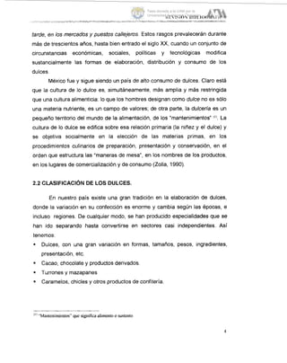 tarde, en los mercados y puestos callejeros. Estos rasgos prevalecerán durante
más de trescientos años, hasta bien entrado el siglo XX,cuando un conjunto de
circunstancias económicas, sociales, políticas y tecnológicas modifica
sustancialmente las formas de elaboración, distribución y consumo de los
dulces.
México fue y sigue siendo un pais de alto consumo de dulces. Claro está
que la cultura de lo dulce es, simultáneamente, más amplia y más restringida
que una cultura alimenticia: lo que los hombres designan como dulce no es sólo
una materia nutriente, es un campo de valores; de otra parte, la dulcería es un
pequeño territorio del mundo de la alimentación, de los “mantenimientos” (I). La
cultura de lo dulce se edifica sobre esa relación primaria (la niñez y el dulce) y
se objetiva socialmente en la elección de las materias primas, en los
procedimientos culinarios de preparación, presentación y conservación, en el
orden que estructura las “maneras de mesa”, en los nombres de los productos,
en los lugares de comercialización y de consumo (Zolla, 1990).
2.2 CLASIFICACIÓN DE LOS DULCES.
En nuestro país existe una gran tradición en la elaboración de dulces,
donde la variación en su confección es enorme y cambia según las épocas, e
incluso regiones. De cualquier modo, se han producido especialidades que se
han ido separando hasta convertirse en sectores casi independientes. Así
tenemos:
9 Dulces, con una gran variación en formas, tamaños, pesos, ingredientes,
presentación, etc.
Cacao, chocolate y productos derivados.
. Turrones y mazapanes
. Caramelos, chicles y otros productos de confiteria.
“’“Mantenimientos” que significaalimentoo sustento
Tesis donada a la UAM por la
Universidad Autónoma Chapingo
 
