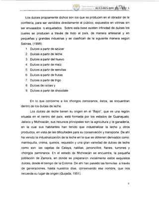 Los dulces propiamente dichos son los que se producen en el obrador de la
confitería, para ser vendidos directamente al público, expuestos en vitrinas sin
ser envasados o etiquetados. Sobre esta base existen infinidad de dulces los
cuales se producen a través de todo el país, de manera artesanal y en
pequeñas y grandes industrias y se clasifican de la siguiente manera según
Salinas, (1998):
I.Dulces a partir de azúcar
2. Dulces a partir de leche
3. Dulces a partir del huevo
4. Dulces a partir de maíz
5. Dulces a partir de semillas
6. Dulces a partir de frutas
7. Dulces a partir de trigo
8. Dulces de raíces y
9. Dulces a partir de chocolate.
En lo que concierne a los chongos zamoranos, éstos, se encuentran
dentro de los dulces de leche.
Los dulces de leche tienen su origen en el "Bajío", que es una región
situada en el centro del país, está formada por los estados de Guanajuato,
Jalisco y Michoacán; sus recursos principales son la agricultura y la ganadería,
en la cual sus habitantes han tenido que industrializar la leche y otros
productos, en vista de las dificultades para su conservación y transporte. De ahí
ha venido la industrialización de la leche en la que se obtienen derivados como:
mantequilla, crema, quesos, requesón y una gran variedad de dulces de leche
como son: las cajetas de Celaya, natillas, jamoncillos, flanes, turrones y
chongos zamoranos. En el estado de Michoacán se encuentra, la pequeña
población de Zamora, en donde se prepararon inicialmente estos exquisitos
dulces, desde el tiempo de la Colonia. De ahí han pasado las formulas a través
de generaciones, hasta nuestros dias, conservando ese nombre, que nos
recuerda su lugar de origen (Quijada, 1951).
5
Tesis donada a la UAM por la
Universidad Autónoma Chapingo
 