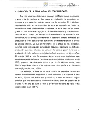 Dos diferentes tipos de leche se producen en México, la que proviene de
bovinos y la de caprinos, en las cuales su producción ha aumentado eri
volumen a una velocidad mucho menor que la población. El crecimiento
relativamente lento en la producción de leche es resultado, en parte, de
limitantes naturales, especialmente la escasez de agua, pero, en un mayor
grado, por una política de negligencia de parte del gobierno y una parcialidad
del consumidor urbano. Una deficiencia de apoyo técnico, de información y de
infraestructura ha obstaculizado también el desarrollo lechero doméstico. L8a
producción de leche se había visto sumamente afectada también por la política
de precios internos, ya que el incremento en el precio de los principales
insumos, junto con un precio del producto regulado, repercutía en costos de
producción superiores al precio de venta #dela leche, a pesar de lo cual la
producción de leche se ha incrementado significativamente en los Últimos años,
25 % entre 1990 y 1998. Sin embargo, dicho incremento es insuficiente para
satisfacer la demanda interna. Se espera que la liberación de precios que se dio
1998, repercuta favorablemente sobre la producción de este sector, pero
México seguirá recurriendo a las importaciones para satisfacer su demanda
interna (Agrobiotec, S.C., 1992).
Sin embargo, a partir de los años noventa la producción lechera ha
tendido a incrementarse aunque con la crisis económica que se dio en el país
en 1994, registró una disminución (Cuadro 1); a partir de ahí han surgido
cambios que han reactivado la producción de leche, como se observa en el
Cuadro 1; del año de 1994 a 1998 la producción de leche de vaca se ha
incrementado en un 12.54%.
6
Tesis donada a la UAM por la
Universidad Autónoma Chapingo
 
