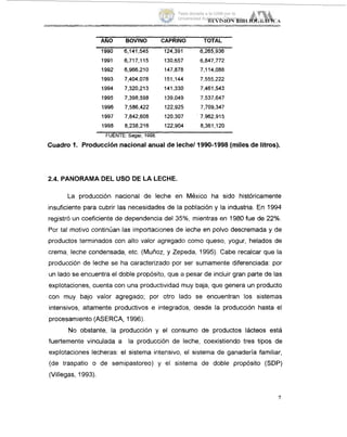 -
ANO BOVINO CAPRINO TOTAL
1990 6,141,545 124,391 6,265,936
1991 6,717,115 130,657 6,847,772
1992 6,966,210 147,878 7,114,088
1993 7,404,078 151,144 7,555,222
1994 7,320,213 141,330 7,461,543
1995 7,398,598 139,049 7,537,647
1996 7,586,422 122,925 7,709,347
1997 7,842,608 120,307 ' 7,962,915
1998 8,238,216 122,904 8,361,120
FUENTE Sagar. 1998.
Cuadro 1. Producciónnacional anual de leche/1990-1998 (miles de litros).
2.4. PANORAMA DEL USO DE LA LECHE.
La producción nacional de leche en México ha sido históricamente
insuficiente para cubrir las necesidades de la población y la industria. En 1994
registró un coeficiente de dependencia del 35%, mientras en 1980fue de 22%.
Por tal motivo continúan las importaciones de leche en polvo descremada y de
productos terminados con alto valor agregado como queso, yogur, helados de
crema, leche condensada, etc. (Muiioz, y Zepeda, 1995). Cabe recalcar que la
producción de leche se ha caracterizado por ser sumamente diferenciada: por
un lado se encuentra el doble propósito, que a pesar de incluir gran parte de las
explotaciones, cuenta con una productividad muy baja, que genera un producto
con muy bajo valor agregado; por otro lado se encuentran los sistemas
intensivos, altamente productivos e integrados, desde la producción hasta el
procesamiento (ASERCA, 1996).
No obstante, la producción y el consumo de productos lácteos está
fuertemente vinculada a la producción de leche, coexistiendo tres tipos de
explotaciones lecheras: el sistema intensivo, el sistema de ganadería familiar,
(de traspatio o de semipastoreo) y el sistema de doble propósito (SDP)
(Villegas, 1993).
Tesis donada a la UAM por la
Universidad Autónoma Chapingo
 