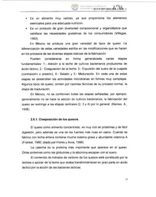 Es un alimento muy valioso, ya que proporciona los elementos
esenciales para una adecuada nutrición.
Es un producto de gran diversidad cornposicional y organoleptica que
satisface las necesidades gustativas de los consumidores (Villegas,
=
1993).
En México se produce una gran variedad de tipos de queso. La
diferenciación de estas variedades estriba en las modificaciones que se hacen
en los procesos de las diversas etapas básicas de la fabricación.
Pueden considerarse en forma generalizada varias etapas
fundamentales: 1.- Adición a la leche de cultivos bacterianos productores de
ácido láctico; 2.- Coagulación de la leche; 3.- Expulsión del suero de la cuajada
(contracción o presión); 4.- Salado y 5.- Maduración. En cada una de estas
etapas se desarrollan las actividades microbianas en formas muy complejas.
Algunos tipos de queso, omiten por razones técnicas de su proceso normal, la
etapa de maduración.
En México, no se conforman todas las etapas señaladas, por ejemplo:
generalmente no se hace la adición de cultivos bacterianos; la fabricación del
queso se restringe a las etapas centrales (2, :3 y 4) por lo general. (Remes. A.,
1998).
2.6.1. Composición de los quesos.
El queso como alimento concentrado, es muy rico en proteínas y de fácil
digestión, pero además es una de las fuentes mas ricas en calcio. Cuando se
fabrica con leche entera contiene mucha materia grasa y abundante vitamina A
(Frankel, 1980; citado por Flores y Avila, 1998).
Otras proteinas como las globulinas y la albúmina escapan con el suero.
El contenido de hidratos de carbono de los quesos está constituido por la
lactosa o azúcar de la leche que acaba transformándose en gran parte en ácido
láctico por la acción de las bacterias Iácticas.
La caseína es la proteína más importante que aparece en el queso.
Tesis donada a la UAM por la
Universidad Autónoma Chapingo
 