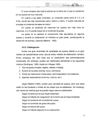 El suero arrastra casi toda la lactosa de la leche por lo que su presencia
en los quesos es muy reducida.
En cuanto a las sales minerales, su contenido oscila entre el 1.2 y el
4.5%, siendo las más importantes calcio, fósforo y hierro. Y cuanto más alta es
la acidez el contenido de sales es menor.
En cuanto al contenido de vitaminas los quesos son mas ricos en
vitaminas A y D cuando mayor es el contenido de grasa.
La grasa es en general el componente más abundante en algunos
quesos y durante la maduración se hidroliza en gran parte, contribuyendo al
desarrollo de aromas y sabores (Madrid, 1990).
2.6.2. Catalogación.
Existe una gran diversidad de variedades de quesos debido a un gran
número de características como: tipo de leche, método de elaboración, tamaño,
forma, empaque, etc. esto hace que su clasificación sea extremadamente
complicada. Sin embargo, pueden ser clasificados atendiendo a los siguientes
criterios (Rodríguez, 1989; citado por Villegas 1993).
1. Tipo de pasta (Untable, tajable, rallable o hilada).
2. Dureza de la pasta (blanda, dura y semidura).
3. Grado de maduración (madurados, semimadurados o sin madurar).
4. Agentes maduradores (enzirnas,cultivos, etc.).
Según Madrid (1990), existen gran variedad de quesos, pero que est,os
están en las fronteras o límites de las clases que se establecen. Sin embargo,
son varios los criterios que se pueden seguir para su clasificación:
Según la leche con la que hayan elaborado.
Según el método de coagulación de la leche que se haya empleado.
Según el contenido de humedad del queso.
Según el contenido de grasa del queso.
Según la textura del queso.
Según el método seguido en su maduración.
12
Tesis donada a la UAM por la
Universidad Autónoma Chapingo
 