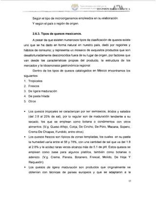 Según el tipo de microorganismos empleados en su elaboración.
Y según el país o región de origen.
2.6.3. Tipos de quesos mexicanos.
A pesar de que existen numerosos tipos de clasificación de quesos existe
uno que se ha dado en forma natural en nuestro país, dado por regiones y
hábitos de consumo; y representa un mosaico de exquisitos productos que son
desafortunadamente desconocidos fuera de su lugar de origen, por factores quls
van desde las características propias del producto, la estructura de los
mercados y la idiosincrasia gastronómica regional.
Dentro de los tipos de quesos catalogados en México encontramos los
siguientes:
Tropicales
Frescos
De ligera maduración
De pasta hilada
Otros
Los quesos tropicales se caracterizan por ser semisecos, ácidos y salados
(del 2.8 al 25% de sal), por lo regular son de maduración tendiente a su
secado, los que se emplean como botana o condimentos con otros
alimentos. (V.g. Queso Añejo, Cotija, De Cincho, De Poro, Macana, Sopero,
Crema De Chiapas, Fundido, entre otros).
Los quesos frescos son típicos de zonas templadas, los cuales en su pasta
la humedad varia entre el 58 y 78%, con una cantidad de sal que va del 1.8
al 2.8% y la acidez raras veces alcanza más de 5.1 de pH. Estos quesos se
emplean como base para algunos platillos, también como botanas o
aderezo. (V.g. Crema, Panela, Botanero, Frescal, Molido, De Hoja Y
Requesón).
Los quesos de ligera maduración son productos que originalmente se
obtenían con técnicas de paises europeos y que se adaptaron a la
13
Tesis donada a la UAM por la
Universidad Autónoma Chapingo
 