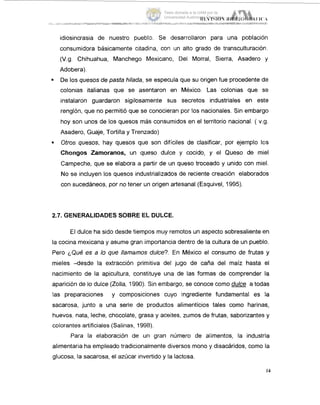 idiosincrasia de nuestro pueblo. Se desarrollaron para una población
consumidora básicamente citadina, con un alto grado de transculturación.
(V.g. Chihuahua, Manchego Mexicano, Dei Morral, Sierra, Asadero :y
Adobera).
. De los quesos de pasta hilada, se especula que su origen fue procedente de
colonias italianas que se asentaron en México. Las colonias que se
instalaron guardaron sigilosamente sus secretos industriales en este
renglón, que no permitió que se conocieran por los nacionales. Sin embargo
hoy son unos de los quesos más consumidos en el territorio nacional. ( v.g.
Asadero, Guaje, Tortilla y Trenzado)
Otros quesos, hay quesos que son difíciles de clasificar, por ejemplo Icis
Chongos Zamoranos, un queso dulce y cocido, y el Queso de miel
Campeche, que se elabora a partir de un queso troceado y unido con miel.
No se incluyen los quesos industrializados de reciente creación elaborados
con sucedáneos, por no tener un origen artesanal (Esquivel, 1995).
2.7. GENERALIDADES SOBRE EL DULCE.
El dulce ha sido desde tiempos muy remotos un aspecto sobresaliente en
la cocina mexicana y asume gran importancia dentro de la cultura de un pueblo.
Pero ¿Qué es a lo que llamamos dulce?. En México el consumo de frutas y
mieles -desde la extracción primitiva del jugo de caña del maíz hasta el
nacimiento de la apicultura, constituye una de las formas de comprender la
aparición de lo dulce (Zolla, 1990). Sin embargo, se conoce como dulce a todas
las preparaciones y composiciones cuyo ingrediente fundamental es la
sacarosa, junto a una serie de productos alimenticios tales como harinas,
huevos, nata, leche, chocolate, grasa y aceites, zumos de frutas, saborizantes y
colorantes artificiales (Salinas, 1998).
Para la elaboración de un gran número de alimentos, la industria
alimentaria ha empleado tradicionalmente diversos mono y disacáridos, como la
glucosa, la sacarosa, el azúcar invertido y la lactosa.
14
Tesis donada a la UAM por la
Universidad Autónoma Chapingo
 