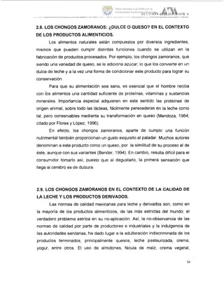 2.8. LOS CHONGOS ZAMORANOS: (,DULCE O QUESO? EN EL CONTEXTO
DE LOS PRODUCTOS ALIMENTICIOS.
Los alimentos naturales están compuestos por diversos ingredientes,
mismos que pueden cumplir distintas funciones cuando se utilizan en la
fabricación de productos procesados. Por ejemplo, los chongos zamoranos, que
siendo una variedad de queso, se le adiciona azúcar; lo que los convierte en un
dulce de leche y a la vez una forma de condicionar este producto para lograr :su
conservación.
Para que su alimentación sea sana, es esencial que el hombre reciba
con bs alimentos una cantidad suficiente de proteínas, vitaminas y sustanci;as
minerales. Importancia especial adquieren en este sentido las proteínas de
origen animal, sobre todo las lácteas, fácilmente perecederas en la leche como
tal, pero conservables mediante su transformación en queso (Mendoza, 1984;
citado por Flores y López, 1996).
En efecto, los chongos zamoranos, aparte de cumplir una funcii5n
nutrimental también proporcionan un gusto exquisito al paladar. Muchos autores
denominan a este producto como un queso, por la similitud de su proceso al (de
éste, aunque con sus variantes (Bender, 1994). En cambio, resulta difícil para el
consumidor tomarlo así, puesto que al degustarlo, la primera sensación que
llega al cerebro es de dulzura.
2.9. LOS CHONGOS ZAMORANOS EN EL CONTEXTO DE LA CALIDAD DE
LA LECHE Y LOS PRODUCTOS DERIVADOS.
L.as normas de calidad mexicanas para leche y derivados son, como en
la mayoría de los productos alimenticios, de las más estrictas del mundo; el
verdadero problema estriba en su no-aplicación. Así,la no-observancia de las
normas de calidad por parte de productores e industriales y la indulgencia de
las autoridades sanitarias, ha dado lugar a la adulteración indiscriminada de los
productos terminados, principalmente quesos, leche pasteurizada, crema,
yogur, entre otros. El uso de almidones, fécula de maíz, crema vegetal,
16
Tesis donada a la UAM por la
Universidad Autónoma Chapingo
 