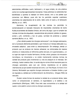 saborizantes artificiales, suero, lactosuero y el agua simple, es una practica
común en muchas agroindustrias mexicanas. Estas practicas no solamente han
beneficiado a quienes la realizan en forma directa, sino a los países que
comercian con México, pues ello les ha permitido exportar cuantiosos
volúmenes de subproductos de la leche, tales como el suero y el lactosuero
(Muñoz, et. al., 1997).
Asimismo, la no-aplicación de las normas ha permitido la
comercialización al mercado mexicano de importantes volúmenes de leche
fluida provenientes de Estados Unidos, así como de yogur, que no cumplen las
normas mínimas de etiquetado, características del producto (sólidos no grasos,
acidez y pH), contenido y tipo de grasa, cantidad de proteínas y calidad
sanitaria (Muñoz, et. al., 1997).
'Pero dónde quedan los chongos zamoranos?. Los chongos zamoranos,
son un producto altamente perecedero, que involucra un manejo adecuado (v.g.
envasado aséptico) para evitar su descomposición. Sin embargo, siendo uin
producto que se produce de manera artesanal, se comercializa de maner,a
atractiva en restaurantes en diferentes partes del país, en supermercados y, en
su lugar de origen en locales familiares y fondas; ahora, gracias a la innovación
tecnológica, se industrializa y se enlata manteniendo estrictas normas de
calidad del producto para incrementar su vida de anaquel en el mercado. Sin
embargo, hasta nuestros días, no existe alguna norma oficial mexicana para 101s
chongos zamoranos; pero aun así, retoma importancia en el ámbito
internacional ya que existen empresas tal corno, Los Tres Reyes, S.A de C.V en
Zamora, Michoacán que exporta chongos zamoranos a Estados Unidos y que
es regulada su calidad por la Administración de Alimentos y Drogas (FDA) de
ese país.
Existen varias formas de analizar la calidad de un producto lácteo, tales
como: el composicional, el sanitario, el organoléptico y el estético o de
presentación (Rodriguez, 1989). Para este caso evocaremos a la calidad del
queso; como patrón común al de los chongos zamoranos.
17
Tesis donada a la UAM por la
Universidad Autónoma Chapingo
 