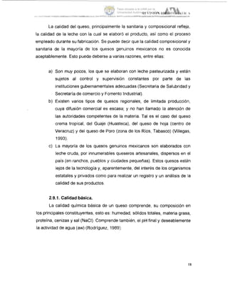 La calidad del queso, principalmente la sanitaria y composicional refleja,
la calidad de la leche con la cual se elaboro el producto, así como el proceso
empleado durante su fabricación. Se puede decir que la calidad composicional y
sanitaria de la mayoría de los quesos genuinos mexicanos no es conocida
aceptablemente. Esto puede deberse a varias razones, entre ellas:
a) Son muy pocos, los que se elaboran con leche pasteurizada y están
sujetos al control y supervisión constantes por parte de las
instituciones gubernamentales adecuadas (Secretaria de Salubridad y
Secretaría de comercio y Fomento Industrial).
b) Existen varios tipos de quesos regionales, de limitada producción,
cuya difusión comercial es escasa; y no han llamado la atención de
las autoridades competentes de la materia. Tal es el caso del queso
crema tropical, del Guaje (Huasteca), del queso de hoja (centro de
Veracruz) y del queso de Poro (zona de los Ríos, Tabasco) (Villega!:,
1993).
c) La mayoría de los quesos genuinos mexicanos son elaborados con
leche cruda, por innumerables queseros artesanales, dispersos en 1-1
pais (en ranchos, pueblos y ciudades pequefias). Estos quesos están
lejos de la tecnología y, aparentemente, del interés de los organismos
estatales y privados como para realizar un registro y un análisis de la
calidad de sus productos.
2.9.1. Calidadbásica.
La calidad química básica de un queso comprende, su composición en
los principales constituyentes, esto es: humedad, sólidos totales, materia grasa,
proteína, cenizas y sal (NaCI). Comprende también, el pH final y deseablemente
la actividad de agua (aw) (Rodriguez, 1989:i.
Tesis donada a la UAM por la
Universidad Autónoma Chapingo
 