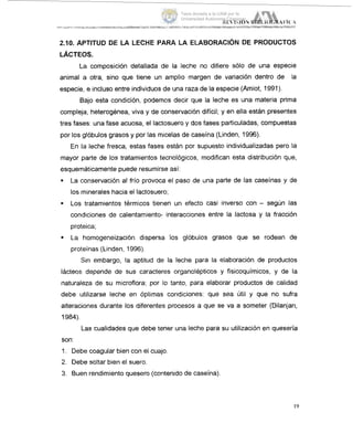2.10. APTITUD DE LA LECHE PARA LA ELABORACIÓN DE PRODUCTOS
LÁCTEOS.
La composición detallada de la leche no difiere sólo de una especie
animal a otra, sino que tiene un amplio margen de variación dentro de la
especie, e incluso entre individuos de una raza de la especie (Amiot, 1991).
Bajo esta condición, podemos decir que la leche es una materia prima
compleja, heterogénea, viva y de conservación difícil; y en ella están presentes
tres fases: una fase acuosa, el lactosuero y dos fases particuladas, compuestas
por los glóbulos grasos y por las micelas de caseína (Linden, 1996).
En la leche fresca, estas fases están por supuesto individualizadas pero la
mayor parte de los tratamientos tecnológicos, modifican esta distribución quie,
esquemáticamente puede resumirse así:
. La conservación al frío provoca el paso de una parte de las caseínas y #de
los minerales hacia el lactosuero;
9 Los tratamientos térmicos tienen un efecto casi inverso con - según las
condiciones de calentamiento- interacciones entre la lactosa y la fracción
proteica;
9 La homogeneización dispersa los glóbulos grasos que se rodean de
prot.eínas(Linden, 1996).
Sin embargo, la aptitud de la leche para la elaboración de productos
lácteos, depende de sus caracteres organolépticos y fisicoquímicos, y de la
naturaleza de su microflora; por io tanto, para elaborar productos de calidad
debe utilizarse leche en Óptimas condiciones: que sea útil y que no sufra
alteraciones durante los diferentes procesos a que se va a someter (Dilanjan,
1984).
Las cualidades que debe tener una leche para su utilización en quesería
son:
1. Debe coagular bien con el cuajo.
2. Debe soltar bien el suero.
3. Buen rendimiento quesero (contenido de caseína).
19
Tesis donada a la UAM por la
Universidad Autónoma Chapingo
 