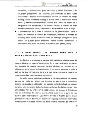 hidratación, se solubiliza una parte del calcio y fósforo coloidales y se
solubilizan parcialmente las caseínas, principalmente la beta. Corno
consecuencia de estas modificaciones se produce un aumento del tiempo
de coagulación, se obtiene un coágulo menos firme, la sinéresis es menos
intensa y disminuye el rendimiento. Excepto este Último, los efectos de la
refrigeración son reversibles y se pueden corregir, al menos en parte,
añadiendo cloruro de calcio y calentando la leche antes de añadir el cuajo.
= El calentamiento de la leche a temperaturas de pasteurización tiene el
efecto de aumentar el tiempo de coagulación, disminuir la firmeza idel
coágulo y hacer su desuerado más lento; sin embargo, en la práctica estos
efectos se pueden paliar añadiendo cloruro cálcico, aumentando la
temperatura de cuajado o cuajando a un pH más bajo. (Amiot, 1991).
2.11 LA LECHE BRONCA COMO MATERIA PRIMA PARA LA
ELABORACIÓNDE CHONGOS ZAMORANOS.
En México, la agroindustria quesera está constituida principalmente por
innumerables micros y pequeñas empresas. En la mayoría de estas se realizan
los procesos de manera artesanal, caracterizándose por emplear en su
elaboración leche bronca o sin pasteurizar. Y aunque se sabe que la leche al
salir de la ubre normalmente tiene una baja carga microbiana, durante su
manipulación ésta va en constante crecimiento.
La leche es una materia prima básica en la elaboración de los chongos
zamoranos y debe ser natural, entendiéndose por esta o que el producto es
íntegro, no alterado ni adulterado y sin calostro, del ordeño higiénico, regular,
completo e ininterrumpido de las hembras mamíferas, domésticas, sanas y bien
alimentadas. Pero su empleo en la elaboración de los chongos o de cualquier
otro producto lácteo debe ser de buena calidad, tanto desde el punto de vista
químico como microbiológico. Los mismos niveles de higiene que se exigen
para la leche líquida de consumo deben ser exigidos para la leche destinada a
la fabricación de quesos. Además se debe evitar la presencia de antibiÓtiCQS
21
Tesis donada a la UAM por la
Universidad Autónoma Chapingo
 