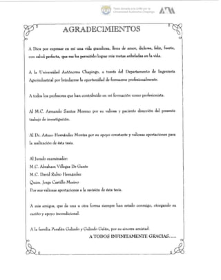 A Dios por expreüar en mí una vida grandiosa, llena de amor, dichosa, feliz, fuerte,
con salud perfecta, que me ha permitidolograr m i s metas anheladas en la vida.
A la Universidad Autónoma Chapingo, a través del Departamento de Ingeniería
Agroindustrial por brindarme la oportunidad de formarme profesionalmente.
A todos los profesores que han contribuido en mi formación como profesionista.
Al M.C. Armando Santos Moreno por su valiosa y paciente dirección del presente
trabajo de investigación.
Al DI. Arturo Hernández Montes por su apoyo constante y valiosas aportaciones para
la realizacibn de ésta tesis.
Al Jurado examinador:
M.C. Abraham Vdegas De Gante
M.C. David Rubio Hernández
Quim. Jorge Castillo Merino
por sus valiosas aportaciones a la revisión de ésta tesis.
A mis amigos, que de una u otra forma siempre han estado conmigo, otorgando su
cariño y apoyo incondicional.
A la familia Perafán Galindo y Galindo Galán, por su sincera amistad
ATODOS INFINITAMENTEGRACIAS......
C
Tesis donada a la UAM por la
Universidad Autónoma Chapingo
 