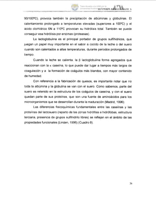 90/100°C), provoca también la precipitación de albúminas y globulinas. El
calentamiento prolongado a temperaturas elevadas (superiores a 100°C) y 'el
ácido clorhídrico 6N a 110°C provocan su hidrólisis total. También se puede
conseguir esa hidrólisis por enzimas (proteasas).
La Iactoglobulina es el principal portador de grupos sulfíhidricos, qLie
juegan un papel muy importante en el sabor a cocido de la leche o del suero
cuando son calentados a altas temperaturas, durante periodos prolongados de
tiempo.
Cuando la leche se calienta, la p Iactoglobulina forma agregados que
reaccionan con la K caseína, lo que puede dar lugar a tiempos más largos de
coagulación y a la formación de coágulos más blandos, con mayor contenido
de humedad.
Con referencia a la fabricación de quesos, es importante notar que rio
toda la albúmina y la globulina se van con el suero. Como sabemos, parte del
suero es retenido en la estructura de los coágulos de caseína, y con el suero
quedan parte de sus proteínas, que son una fuente de aminoácidos para los
microorganismos que se desarrollan durante la maduración (Madrid, 1996).
Las diferencias fisicoquímicas fundamentales entre las caseínas y las
proteínas del lactosuero (reparto de las zonas hidrófilas e hidrófobas, estructura
terciaria, presencia de grupos sulfihidrilo libres) se reflejan en el ámbito de las
propiedades funcionales (Linden, 1996) (Cuadro 8).
26
Tesis donada a la UAM por la
Universidad Autónoma Chapingo
 
