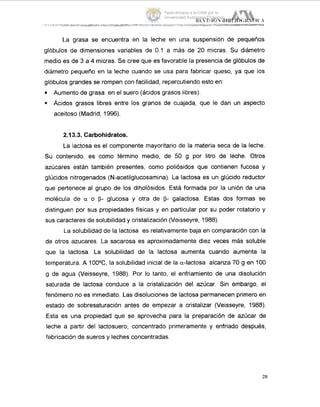 La grasa se encuentra en la leche en una suspensión de pequeños
glóbulos de dimensiones variables de 0.1 a más de 20 micras. Su diámetro
medio es de 3 a 4 micras. Se cree que es favorable la presencia de glóbulos de
diámetro pequetio en la leche cuando se usa para fabricar queso, ya que los
glóbulos grandes se rompen con facilidad, repercutiendo esto en:
Aumento de grasa en el suero (ácidos grasos libres).
9 Ácidos grasos libres entre los granos de cuajada, que le dan un aspecto
aceitoso (Madrid, 1996).
2.13.3. Carbohidratos.
La lactosa es el componente mayoritario de la materia seca de la leche.
Su contenido, es como término medio, de 50 g por litro de leche. Otros
azúcares están también presentes, como poliósidos que contienen fucosa y
glúcidos nitrogenados (N-acetilglucosamina). La lactosa es un glúcido reductor
que pertenece al grupo de los diholósidos. Está formada por la unión de una
molécula de a o p- glucosa y otra de p- galactosa. Estas dos formas se
distinguen por sus propiedades físicas y en particular por su poder rotatorio y
sus caracteres de solubilidad y cristalización (Veisseyre, 1988).
La solubilidad de la lactosa es relativamente baja en comparación con la
de otros azucares. La sacarosa es aproximadamente diez veces más soluble
que la lactosa. La solubilidad de la lactosa aumenta cuando aumenta la
temperatura. A 100°C, la solubilidad inicial de la a-iactosa alcanza 70 g en 100
g de agua (Veisseyre, 1988). Por lo tanto, el enfriamiento de una disolución
saturada de lactosa conduce a la cristalización del azúcar. Sin embargo, el
fenómeno no es inmediato. Las disoluciones de lactosa permanecen primero en
estado de sobresaturación antes de empezar a cristalizar (Veisseyre, 1988).
Esta es una propiedad que se aprovecha para la preparación de azúcar de
leche a partir del lactosuero, concentrado primeramente y enfriado después,
fabricación de sueros y leches concentradas.
28
Tesis donada a la UAM por la
Universidad Autónoma Chapingo
 