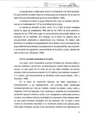 La lactosa tiene un débil sabor dulce en comparación con otros azúcares.
En parte también su sabor dulce es enmascarado por la caseína. En el suero el
sabor dulce es más acentuado que en la leche (Madrid, 1996).
La lactosa, por tener un grupo aldehido libre, tiene un carácter reductor,
que se ve multiplicado por 1.37 en la hidrólisis de la misma.
La lactosa es sensible al calor, entre 110 y 13OOC la forma hidratada
pierde su agua de cristalización, Más allá de los 15OOC se torna amarilla y
después de los 17OOC tiene lugar un oscurecimiento pronunciado debido a la
formación de un caramelo. Sin embargo, en la leche se observa que el
oscurecimiento sobreviene a temperaturas muy inferiores. En efecto, este
fenómeno no se debe a la caramelización de la lactosa, sino a una reacción del
grupo aldehído de la lactosa y los grupos amino de las proteínas, que conducen
a la formación de pigmentos, oscurecimiento de la leche o suero, pérdida del
valor nutritivo, etc. (Veisseyre, 1988)
2.13.4. Las sales minerales en la leche.
Las sales, como compuestos químicos formados por aniones ácidos y
cationes metálicos y de otro tipo, se descomponen cuando están en disolución1
acuosa; en gran parte de los iones de los que están formados, es preciso
distinguir entre las sustancias salinas (9 a 9.5 g/litro) y las materias minerales (7
a 7.5 gllitro), que frecuentemente se identifican como ceniza (Spreer, 1991 y
Veisseyre, 1988).
En la leche es importante distinguir las sales mayoritarias CI
macroelementos y los oligoelementos. Las primeras están constituidas
fundamentalmente por cloruros, fosfatos, citratos de potasio, calcio, sodio y
magnesio. Entre los segundos, muy numerosos y variables con la alimentación,
del animal, figuran el aluminio, bromo, zinc, manganeso y sobre todo el hierro y
el cobre, cuyo interés nutritivo y tecnológico es importante. Estos metales están,
en gran parte formando complejos con las proteínas. Así, el cobre y hierro
nativos se encuentran asociados a la membrana proteica del glóbulo graso,
otras sales minerales, aunque no tari abundantes, también son importantes por
29
Tesis donada a la UAM por la
Universidad Autónoma Chapingo
 