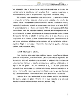 ser necesarias para la formación de determinadas vitaminas (el cobalto es
esencial para la constitución del complejo Bj2) y enzimas (magnesio y
molibdeno forman parte de las peroxidasas y arginasas) (Veisseyre, 1988).
No todas las materias salinas están en disolución. Una parte importante
se encuentra en la fase coloidal, estrechamente asociada a las micelas de
caseína nativa. También se encuentran formando fosfatos y citratos de calcio y
magnesio. Por ejemplo, el calcio se encuentra en dos formas en la leche. El 30
YOaproximadamente en solución y el restante 70% en forma coloidal. El fosfato
cálcico forma parte del complejo caseínico producido en la coagulación de la
leche, al fabricar el queso, contribuyendo al aumento en tamaño de las micelas
de caseína. Por ello, la adición de cloruro cálcico a la leche favorece a la
coagulación de la caseína, que así forma micelas mayores. Cabe recalcar que
las formas solubles y coloidales de las materias salinas de la leche están en
equilibrio frágil y numerosos tratamientos tecnológicos pueden alterarlos
(Madrid, 1996; Veisseyre, 1988).
2.13.5. Vitaminas de la leche.
Las vitaminas son sustancias orgánicas que en pequeñas cantidades
permiten el crecimiento, el mantenimiento y funcionamiento del organismo. La
leche figura entre los alimentos que contienen la variedad más completa de
vitaminas. Las vitaminas se clasifica en dos grupos según su solubilidad en el
agua o en las grasas. Así, las vitaminas A, D, E y K son liposolubles
encontrándose asociadas en su totalidad a la materia grasa, por ejemplo, en la
crema y mantequilla, y son muy resistentes al calor; mientras que las vitaminas
B y C son hidrosolubles y permanecen en la leche descremada y la masada.
Además de la importancia desde el punto de vista nutritivo, las vitaminas
del queso, juegan un papel relevante en lo que respecta a la actividad
metabólica de los microorganismos del queso (Madrid, 1996).
30
Tesis donada a la UAM por la
Universidad Autónoma Chapingo
 