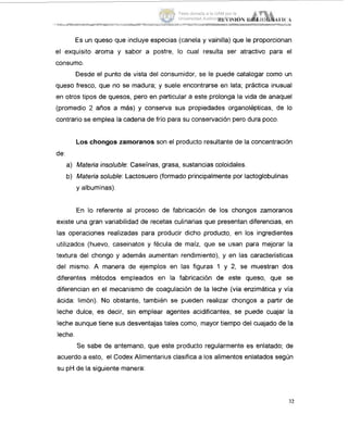 Es un queso que incluye especias (canela y vainilla) que le proporcionan
el exquisito aroma y sabor a postre, lo cual resulta ser atractivo para el
consumo.
Desde el punto de vista del consumidor, se le puede catalogar como iun
queso fresco, que no se madura; y suele encontrarse en lata; práctica inusual
en otros tipos de quesos, pero en particular a este prolonga la vida de anaquel
(promedio 2 años a más) y conserva sus propiedades organolépticas, de lo
contrario se emplea la cadena de frío para su conservación pero dura poco.
Los chongos zarnoranos son el producto resultante de la concentración
de:
a) Mateda insoluble: Caseínas, grasa, sustancias coloidales.
b) Materia soluble: Lactosuero (formado principalmente por lactoglobulinas
y albuminas).
En lo referente al proceso de fabricación de los chongos zamoranos
existe una gran variabilidad de recetas culinarias que presentan diferencias, en
las operaciones realizadas para producir dicho producto, en los ingredientes
utilizados (huevo, caseinatos y fécula de maíz, que se usan para mejorar la
textura del chongo y además aumentan rendimiento), y en las características
del mismo. A manera de ejemplos en las figuras 1 y 2, se muestran dos
diferentes métodos empleados en la fabricación de este queso, que se
diferencian en el mecanismo de coagulación de la leche (vía enzimática y vía
ácida: limón). No obstante, también se pueden realizar chongos a partir de
leche dulce, es decir, sin emplear agentes acidificantes, se puede cuajar la
leche aunque tiene sus desventajas tales como, mayor tiempo del cuajado de la
leche.
Se sabe de antemano, que este producto regularmente es enlatado; de
acuerdo a esto, el Codex Alimentarius clasifica a los alimentos enlatados según
su pH de la siguiente manera:
32
Tesis donada a la UAM por la
Universidad Autónoma Chapingo
 