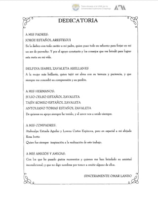 A MIS PADRES:
JORGE ESTAÑOLARESTEGUI
S e la detlico con todo cariño a mi padre, quien puso todo s u esfueno para forjar en mí
un ser de provecho. Y por el apoyo constante y los consejos que me brindó para lograr
esta meta en mi vida.
DELFINA ISABEL UVALETAARELWES
A la mujer más brillante, quien tejió mi alma con s u ternura y paciencia, y que
siempre me concedió s u comprensión y s u perdón.
AMIS HERMANOS:
JULIO CELSO ESTAÑOL ZAVALETA
TAJÍN ROMEO ESTAÑOL ZAVALETA
ANTOLIANO TOBIAS ESTAÑOL UVALETA
De quienes su apoyo siempre he tenido, y el amor nos a unido siempre.
A MIS COMPADRES.
Atahualpa Estrada Aguilar y Lorena Cortes Espinoza, pero en especial a mi ahijada
Rosa Ivette
Quien fue siempre inspiración a la realización (deeste trabajo.
A MIS .AMIGOS Y AMIGAS:
Con los que he pasado gratos momentos y quienes me han brindado s u amistad
incondicional; y que no digo nombres por temor a omitir alguno de ellos.
SINCERAMENTE OMAR LAND0
Tesis donada a la UAM por la
Universidad Autónoma Chapingo
 