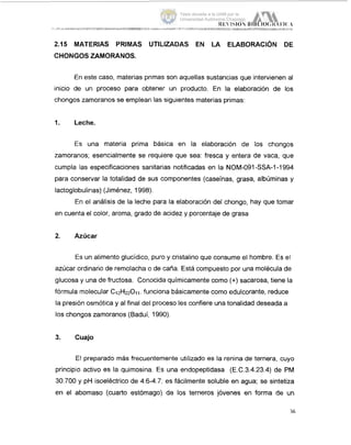 2.15 MATERIAS PRIMAS UTILIZADAS EN LA ELABORACION DE
CHONGOS ZAMORANOS.
En este caso, materias primas son aquellas sustancias que intervienen al
inicio de un proceso para obtener un producto. En la elaboración de los
chongos zamoranos se emplean las siguientes materias primas:
1. Leche.
Es una materia prima básica en la elaboración de los chongos
zamoranos; esencialmente se requiere que sea: fresca y entera de vaca, que
cumpla las especificaciones sanitarias notificadas en la NOM-O91-SSA-1-1994
para conservar la totalidad de sus componentes (caseínas, grasa, albúminas y
lactoglobulinas) (Jiménez, 1998).
En el análisis de la leche para la elaboración del chongo, hay que tomar
en cuenta el color, aroma, grado de acidez y porcentaje de grasa
2. Azúcar
Es un alimento glucídico, puro y cristalino que consume el hombre. Es el
azúcar ordinario de remolacha o de caña. Está compuesto por una molécula de
glucosa y una de fructosa. Conocida quimicamente como (+) sacarosa, tiene la
fórmula molecular C1ZH22011,funciona básicamente como edulcorante, reduce
la presión osmótica y al final del proceso les confiere una tonalidad deseada a
los chongos zamoranos (Baduí, 1990).
3. Cuajo
El preparado más frecuentemente utilizado es la renina de ternera, cuyo
principio activo es la quimosina. Es una endopeptidasa (E.C.3.4.23.4) de PM
30.700 y pH isoeléctrico de 4.6-4.7, es fácilmente soluble en agua; se sintetiza
en el abomaso (cuarto estómago) de los terneros jóvenes en forma de un
36
Tesis donada a la UAM por la
Universidad Autónoma Chapingo
 