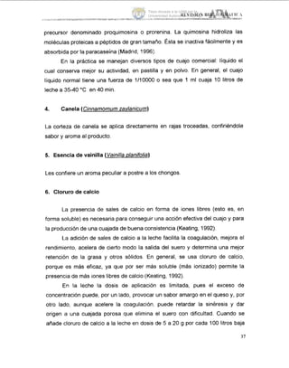 precursor denominado proquimocina o prorenina. La quimosina hidroliza las
moléculas proteicas a péptidos de gran tamaño. Ésta se inactiva fácilmente y es
absorbida por la paracaseína (Madrid, 1996).
En la práctica se manejan diversos tipos de cuajo comercial: líquido el
cual conserva mejor su actividad, en pastilla y en polvo. En general, el cuajo
líquido normal tiene una fuerza de 1/IOOOO o sea que 1 ml cuaja 10 litros de
leche a 35-40 "C en 40 min.
4. Canela (Cinnamomum zavlanicum)
La corteza de canela se aplica directamente en rajas troceadas, confiriéndole
sabor y aroma al producto.
5. Esencia de vainilla (Vainilla Dianifolia)
Les confiere un aroma peculiar a postre a los chongos
6. Clorurode calcio
La presencia de sales de calcio en forma de iones libres (esto es, en
forma soluble) es necesaria para conseguir una acción efectiva del cuajo y para
la producción de una cuajada de buena consistencia (Keating, 1992).
La adición de sales de calcio a la leche facilita la coagulación, mejora el
rendimiento, acelera de cierto modo la salida del suero y determina una mejor
retención de la grasa y otros sólidos. En general, se usa cloruro de calcio,
porque es más eficaz, ya que por ser más soluble (más ionizado) permite la
presencia de más iones libres de calcio (Keating, 1992).
En la leche la dosis de aplicación es limitada, pues el exceso de
concentración puede, por un lado, provocar un sabor amargo en el queso y, por
otro lado, aunque acelere la coagulación, puede retardar la sinéresis y dar
origen a una cuajada porosa que elimina el suero con dificultad. Cuando se
añade cloruro de calcio a la leche en dosis de 5 a 20 g por cada 100 litros baja
37
Tesis donada a la UAM por la
Universidad Autónoma Chapingo
 