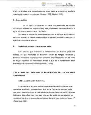 el pH, se produce una concentración de iones calcio y se mejora y acorta la
coagulación posterior con el cuajo (Keating, 1992; Madrid, 1996).
6. Acido acético
Es un líquido incoloro con un fuerte olor penetrante; es miscible
con el agua en todas las proporciones y tiene propiedades de ácido débil con el
agua. Su fórmula estructural es CHGOOH.
Se usa en la fabricación de vinagres (solución al 3-6% de ácido acético),
así como también su uso se ha extendido a la quesería, empleándose como un1
agente acidificante de la leche.
8. Sorbato de potasio y benzoato de sodio
Son aditivos que favorecen la conservación en diversos productos
lácteos, ya que interrumpe el desarrollo celular de hongos, levaduras y
bacterias impidiendo su propagación. Ofrece un amplio espectro a pH, así como
la mayor seguridad al consumidor debido a que es el conservador mejor
tolerado por el organismo humano (Jiménez, 1998).
2.16. ETAPAS DEL PROCESO DE ELABORACIÓN DE LOS CHONGOS
ZAMORANOS
2.16.1. Acidificaciónde la leche.
La acidez de la leche es uno de los parámetros más importantes en el
control de la calidad y procesamiento de la leche. Esta actúa como un buffer,
que es un sistema químico, el cual resiste cambios en la concentración de iones
hidrógeno bajo influencias internas y externas. La acidez de una solución es
consecuencia de la ionización de grupos que liberan o ligan protones ( iones H')
(Rosenthal, 1991).
Tesis donada a la UAM por la
Universidad Autónoma Chapingo
 
