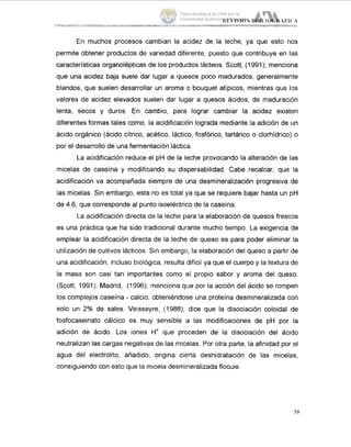 En muchos procesos cambian la acidez de la leche, ya que esto nos
permite obtener productos de variedad diferente, puesto que contribuye en las
características organolépticas de los productos lácteos. Scott, (1991); menciona
que una acidez baja suele dar lugar a quesos poco madurados, generalmente
blandos, que suelen desarrollar un aroma o bouquet atípicos, mientras que IDS
valores de acidez elevados suelen dar lugar a quesos ácidos, de maduración
lenta, secos y duros. En cambio, para lograr cambiar la acidez existen
diferentes formas tales como, la acidificación lograda mediante la adición de un
ácido orgánico (ácido cítrico, acético, láctico, fosfórico, tartárico o clorhidrico) o
por el desarrollo de una fermentación Iáctica.
La acidificación reduce el pH de la leche provocando la alteración de las
micelas de caseína y modificando su dispersabilidad. Cabe recalcar, que la
acidificación va acompañada siempre de una desmineralización progresiva de
las micelas. Sin embargo, esta no es total ya que se requiere bajar hasta un pH
de 4.6, que corresponde al punto isoelectrico de la caseína.
La acidificación directa de la leche para la elaboración de quesos frescos
es una práctica que ha sido tradicional durante mucho tiempo. La exigencia de
emplear la acidificación directa de la leche de queso es para poder eliminar la
utilización de cultivos Iácticos. Sin embargo, la elaboración del queso a partir ide
una acidificación, incluso biológica, resulta difícil ya que el cuerpo y la textura de
la masa son casi tan importantes como el propio sabor y aroma del queso.
(Scott, 1991). Madrid, (1996); menciona que por la acción del ácido se rompen
los complejos caseína - calcio, obteniéndose una proteína desmineralizada con
solo un 2% de sales. Veisseyre, (1988); dice que la disociación coloidal de
fosfocaseinato cálcico es muy sensible a las modificaciones de pH por la
adición de ácido. Los iones H' que proceden de la disociación del ácido
neutralizan las cargas negativas de las micelas. Por otra parte, la afinidad por el
agua del electrolito, añadido, origina cierta deshidratación de las micelas,
consiguiendo con esto que la micela desmineralizada flocule.
39
Tesis donada a la UAM por la
Universidad Autónoma Chapingo
 