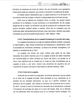 precipita en presencia de iones de calcio). Se van formando unos agregados
moleculares cada vez mayores, que crecen incluyendo a los glóbulos de grasa.
El fosfato cálcico desempeña aquí un papel esencial en la formación de
los enlaces entre las micelas, condición indispensable para la firmeza del gel.
Dado que la caseína se comporta como un ácido, los grupos ácidos
aumentan en la hidrólisis, lo que contribuye a la neutralización de las cargas
negativas de la micela. La formación del gel se produce por la atracción entre
grupos similares: polares atraen a polares. Para ello es necesario que las
moléculas estén suficientemente próximas unas a las otras y también que estén
orientadas de una forma determinada (Amiot, 1991; Madrid, 1990).
2.16.3. Características de la cuajadaformada por la acción del cuajo.
La cuajada producida por el cuajo es bastante elástica, flexible, compacta
e impermeable y, bajo ciertas condiciones de temperatura y acidificación, tiene
la propiedad de contraerse (sinéresis). La textura es cerrada, homogénea, con
aspecto y consistencia de un "flan".
La cuajada, por acción del cuajo, retiene gran parte de las sales
insolubles de la leche mientras que en la cuajada al ácido las sales insolubles
son transformadas en sales solubles por acción del ácido y se pierden en el
suero; esto significa que la cuajada por el cuajo es más mineralizada que la
cuajada al ácido y, por tanto, retiene más elementos de equilibrio del pH,
impartiendo al queso una textura más elástica y flexible (Keating, 1992).
2.16.4. Corte de la cuajada.
Después que la leche ha coagulado, la primera operación que se realiza
es el corte de la cuajada formada. Esta actividad es muy importante en el
proceso de los chongos zamoranos, ya que va a permitir mantener una
estructura de la cuajada casi intacta al momento del cocimiento de la misma.
Es decir, cuando el suero al moverse por elevación de la temperatura, empieza
la formación de burbujas de vapor en el seno del liquido, éste, se ve liberado
por las aberturas entre los bloques que en un principio fueron cortados. Sin
41
Tesis donada a la UAM por la
Universidad Autónoma Chapingo
 