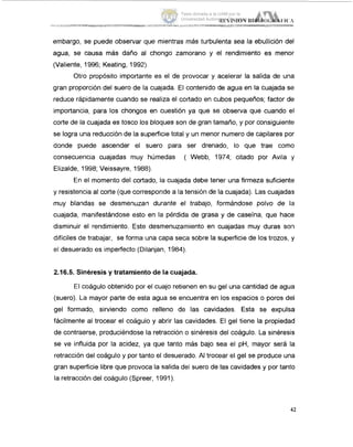 embargo, se puede observar que mientras más turbulenta sea la ebullición del
agua, se causa más daño al chongo zamorano y el rendimiento es menor
(Valiente, 1996; Keating, 1992).
Otro propósito importante es el de provocar y acelerar la salida de una
gran proporción del suero de la cuajada. El contenido de agua en la cuajada se
reduce rápidamente cuando se realiza el cortado en cubos pequeños; factor de
importancia, para los chongos en cuestión ya que se observa que cuando el
corte de la cuajada es tosco los bloques son de gran tamaño, y por consiguiente
se logra una reducción de la superficie total y un menor numero de capilares por
donde puede ascender el suero para ser drenado, lo que trae como
consecuencia cuajadas muy húmedas ( Webb, 1974; citado por Avila ;y
Elizalde, 1998; Veissayre, 1988).
En el momento del cortado, la cuajada debe tener una firmeza suficiente
y resistencia al corte (que corresponde a la tensión de la cuajada). Las cuajadas
muy blandas se desmenuzan durante el trabajo, formándose polvo de la
cuajada, manifestándose esto en la pérdida de grasa y de caseína, que hace
disminuir el rendimiento. Este desmenuzamiento en cuajadas muy duras soil
difíciles de trabajar, se forma una capa seca sobre la superficie de los trozos, y
el desuerado es imperfecto (Dilanjan, 1984).
2.16.5. Sinéresis y tratamiento de la cuajada.
El coágulo obtenido por el cuajo retienen en su gel una cantidad de agua
(suero). La mayor parte de esta agua se encuentra en los espacios o poros del
gel formado, sirviendo como relleno de las cavidades. Esta se expulsa
fácilmente al trocear el coágulo y abrir las cavidades. El gel tiene la propiedad
de contraerse, produciéndose la retracción o sinéresis del coágulo. La sinéresis
se ve influida por la acidez, ya que tanto más bajo sea el pH, mayor será la
retracción del coágulo y por tanto el desuerado. AI trocear el gel se produce una
gran superficie libre que provoca la salida del suero de las cavidades y por tanio
la retracción del coágulo (Spreer, 1991).
42
Tesis donada a la UAM por la
Universidad Autónoma Chapingo
 