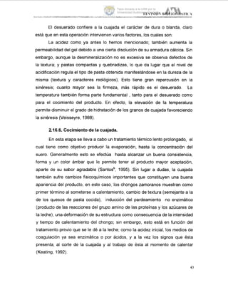 El desuerado confiere a la cuajada el carácter de dura o blanda, claro
está que en esta operación intervienen varios factores, los cuales son:
La acidez como ya antes lo hemos mencionado; también aumenta la
permeabilidad del gel debido a una cierta disolución de su armadura cálcica. Sin
embargo, aunque la desmineralización no es excesiva se observa defectos de
la textura; y pastas compactas y quebradizas, lo que da lugar que el nivel de
acidificación regula el tipo de pasta obtenida manifestándose en la dureza de la
misma (textura y caracteres reológicos). Esto tiene gran repercusión en !a
sinéresis; cuanto mayor sea la firmeza, más rápido es el desuerado. L.a
temperatura también forma parte fundamental , tanto para el desuerado como
para el cocimiento del producto. En efecto, la elevación de la temperatura
permite disminuir el grado de hidratación de los granos de cuajada favoreciendo
la sinéresis (Veisseyre, 1988).
2.16.6. Cocimiento de la cuajada.
En esta etapa se lleva a cabo un tratamiento térmico lento prolongado, el
cual tiene como objetivo producir la evaporación, hasta la concentración del
suero. Generalmente esto se efectúa hasta alcanzar un buena consistencia,
forma y un color ámbar que le permite tener al producto mayor aceptación,
aparte de su sabor agradable (Santosb, 1995). Sin lugar a dudas, la cuajada
también sufre cambios fisicoquímicos importantes que constituyen una buena
apariencia del producto, en este caso, los chongos zamoranos muestran como
primer término al someterse a calentamiento, cambio de textura (semejante a la
de los quesos de pasta cocida), inducción del pardeamiento no enzimático
(producto de las reacciones del grupo amino de las proteínas y los azúcares de
la leche), una deformación de su estructura como consecuencia de la intensidad
y tiempo de calentamiento del chongo; sin embargo, esto está en función del
tratamiento previo que se le dé a la leche; como la acidez inicial, los medios de
coagulación ya sea enzimática o por ácidos, y a la vez los signos que esta
presenta, al corte de la cuajada y al trabajo de ésta al momento de calentar
(Keating, 1992).
43
Tesis donada a la UAM por la
Universidad Autónoma Chapingo
 