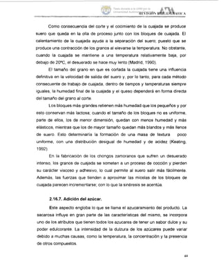 Como consecuencia del corte y el cocimiento de la cuajada se produce
suero que queda en la olla de proceso junto con los bloques de cuajada. El
calentamiento de la cuajada ayuda a la separación del suero; puesto que se
produce una contracción de los granos al elevarse la temperatura. No gbstante,
cuando la cuajada se mantiene a una temperatura relativamente baja, por
debajo de 2OoC,el desuerado se hace muy lento (Madrid, 1990).
El tamaño del grano en que es cortada la cuajada tiene una influencia
definitiva en la velocidad de salida del suero y, por lo tanto, para cada método
consecuente de trabajo de cuajada, dentro de tiempos y temperaturas siempre
iguales, la humedad final de la cuajada y el queso dependerá en forma directa
del tamaño del grano al corte.
L.os bloques más grandes retienen más humedad que los pequeños y por
esto conservan más lactosa; cuando el tamaño de los bloques no es uniforme,
parte de ellos, los de menor dimensión, quedan con menos humedad y más
elásticos, mientras que los de mayor tamaño quedan mas blandos y más llenos
de suero. Esto determinaria la formación de una masa de textura poco
uniforme, con una distribución desigual de humedad y de acidez (Keating,
1992).
En la fabricación de los chongos zarnoranos que sufren un desuerado
intenso, los granos de cuajada se someten a un proceso de cocción y pierden
su carácter viscoso y adhesivo, lo cual permite al suero salir más fácilmente.
Además, las fuerzas que tienden a aproximar las micelas de los bloques de
cuajada parecen incrementarse; con lo que la sinéresis se acentúa.
2.16.7. Adición del azúcar.
Este aspecto engloba lo que se llama el azucaramiento del producto. La
sacarosa influye en gran parte de las caracteristicas del mismo, se incorpora
uno de los atributos que tienen todos los azucares de tener un sabor dulce y su
poder edulcorante. La intensidad de la dulzura de los azúcares puede variar
debido a muchas causas, como la temperatura, la concentración y la presencia
de otros compuestos.
44
Tesis donada a la UAM por la
Universidad Autónoma Chapingo
 