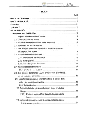 INDICE
PA.G
.............................. ................................. iINDICE DE CUADROS......
INDICE DE FIGUR .............................. ......................... ii
.................................... ivRESUMEN............. ..............................
.................. .......................................... ......................... vSUMMARY
I INTRODUCCI~N ................................... ............................... 1
11. REVISI~NBIBLIOGRAFICA ...................................................
2.1, Origen e importancia de los dulces......................................
2.2. Clasificación de los dulces.. .........................................................
2.3. Situación de la producción de leche en México................................. 6
2.4. Panorama del uso de la leche ......................................................... 7
2.5. Los chongos zamoranos dentro de la industria del sector
de los productos lácteos. ......
2.6.1. Composición de los quesos
2.6.2. Catalogación.....
........................................................ 9
2.6. Generalidades sobre el queso ................................................................... 11O
......................................... 111
................................................................... 'I 2
2.6.3. Tipos de quesos mexicanos............................................................. '13
2.7. Generalidades sobre el dulce ............................................................... '14
......................... 'I52.7.1. Efecto de conservación...........
2.8. Los chongos zamoranos: ¿Dulce o Queso?, en el contexto
de los productos alimenticios........................................................ 'I 6
2.9. Los chongos zamoranos en el contexto de la calidad de la
leche y los productos derivados................................................................ '16
2.9.1. Calidad básica ..................................... ........ '18
2.10. Aptitud de la leche para la elaboración de los productos
lácteos ................................... ........................................ '19
2.10.1. Factores que modificm la aptitud quesera de la
leche .......... ................................................................... 20
2.11. La leche bronca como materia prima para la elaboración
de chongos zamoranos................ .............................. 21
Tesis donada a la UAM por la
Universidad Autónoma Chapingo
 