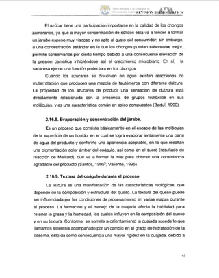 El azúcar tiene una participación importante en la calidad de los chongos
zamoranos, ya que a mayor concentración de sólidos esta va a tender a formar
un jarabe espeso muy viscoso y no apto al gusto del consumidor; sin embargo,
a una concentración estándar en la que los chongos puedan saborearse mejor,
permite conservarlos por cierto tiempo debido a una consecuente elevación de
la presión osmótica inhibiéndose así el crecimiento microbiano. En sí, la
sacarosa ejerce una función protectora en los chongos.
Cuando los azucares se disuelven en agua existen reacciones de
mutarrotación que producen una mezcla de tautómeros con diferente dulzura.
La propiedad de los azucares de producir una sensación de dulzura esta
directamente relacionada con la presencia de grupos hidróxilos en sus
moléculas, y es una característica común en estos compuestos (Baduí, 1990).
2.16.8. Evaporacióny concentracióndel jarabe.
Es un proceso que consiste básicamente en el escape de las moléculas
de la superficie de un líquido, en el cual se logra evaporar lentamente una parte
de agua del producto y conferirle una apariencia aceptable, en la que resaltan
una pigmentación color ámbar del coágulo, así como en el suero (resultado de
reacción de Maillard), que va a formar la miel para obtener una consistencia
agradable del producto (Santos, 1995b;Valiente, 1996).
2.16.9. Textura del coágulodurante el proceso
La textura es una manifestación de las características reológicas; que
depende de la composición y estructura del queso. La textura del queso puede
ser influenciada por las condiciones de procesamiento en varias etapas durante
el proceso. La formación y el manejo de la cuajada afecta la habilidad para
retener la grasa y la humedad, los cuales influyen en la composición del queso
y en su textura. Conforme se somete a calentamiento la cuajada sucede lo que
llamamos sinéresis acompañado por un cambio en el grado de hidratación de la
caseína, esto da como consecuencia una mayor rigidez en la cuajada, debido a
45
Tesis donada a la UAM por la
Universidad Autónoma Chapingo
 