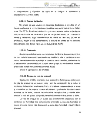 la compactación y expulsión de agua en el coágulo al someterse a
calentamiento (Lyndon, 1984).
2.16.101. Textura del jarabe
Un jarabe es una solución de sacarosa desdoblada o invertida en un
liquido cualquiera, a concentraciones variables que comercialmente se hallan
entre 22 - 60 OBx. En el caso de los chongos zarnoranos se realiza un jarabe de
textura media (que se caracteriza por ser un jarabe suave, de consistencia
media y cristalino), cuya concentración es entre 45 -60 OBx, (5OOBx en
promedio), mayor a esta concentración, la textura del jarabe se ve afectada,
obteniéndose mas denso, rigido y poco suave (Diaz, 1971).
2.16.111. Envasado
Se efectúa asepticamente, en recipientes de lamina de acero-aluminio o
de otro material adecuado, que puede ser recubierto total o parcialmente con
barniz sanitario destinado a proteger el producto de su deterioro, contaminación
o adulteración. Está formado por cuerpo, fondo y tapa. El envasado de manera
práctica se realiza manualmente (Jiménez, 1998).
anexo II. Operaciones del enlatado.
2.16.12. Tiempo de vida de anaquel
Kosikowski. (1982), menciona que existen tres factores que influyen en
la vida de anaquel de un queso; estos son: la composición de la leche, el
contenido de humedad en el queso final, y el grado de recuperación de la grasa
y la caseina por la cuajada durante el proceso. Igualmente, los compuestos
solubles de la leche, lactosa, lactoalbumina, Iactoglobulina, y ciertas sales
afectan la vida del queso, porque se pierden totalmente en el suero de la leche.
La vida de anaquel de un queso está directamente relacionada con el
contenido de humedad final del producto terminado. A una alta humedad el
queso presenta menor vida de anaquel, y a una baja humedad, mayor vida de
anaquel.
46
Tesis donada a la UAM por la
Universidad Autónoma Chapingo
 