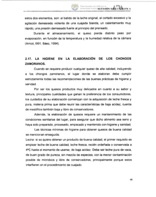 estos dos elementos, son: el batido de la leche original, el cortado excesivo y la
agitación demasiado violenta de una cuajada blanda; un calentamiento muy
rápido; una presión demasiado fuerte al principio del prensado.
Durarite el almacenamiento, el queso pierde distinto peso por
evaporación, en función de la temperatura y la humedad relativa de la cámara
(Amiot, 1991; Báez, 1994).
2.17. LA HIGIENE EN LA ELABORACIÓN DE LOS CHONGOS
ZAMORANOS.
Cuando se requiere producir cualquier queso de alta calidad, incluyendo
a los choiigos zamoranos, el lugar donde se elaboran debe cumplir
estrictamente todas las recomendaciones de las buenas prácticas de higiene y
sanidad.
Por ser los quesos productos muy delicados en cuanto a su sabor y
textura, principales cualidades que ganan la preferencia de los consumidores,
los cuidados de su elaboración comienzan con la adquisición de leche fresca y
pura, materia prima que debe reunir las características de baja acidez, cuenta
de mesófilos también baja y libre de conservadores.
Además, la elaboración de quesos requiere un mantenimiento de las
condiciones sanitarias del lugar, para asegurar que dicho alimento sea sano y
haya sido preparado, procesado, empacado y mantenido con higiene y sanidad.
Las 'técnicas mínimas de higiene para obtener quesos de buena calidad
se mencionlan enseguida:
Leche: si se quiere obtener un producto de buena calidad, el primer requisito es
emplear leche de buena calidad, leche fresca, recién ordenada o conservada a
4OC hasta el momento de usarse; 'de baja acidez. Debe ser leche pura de vaca,
de buen grado de pureza; sin mezcla de especies; con la menor contaminación
posible de microbios y libre de conservadores, principalmente porque estos
interfieren isn el procedimiento de cuajado.
48
Tesis donada a la UAM por la
Universidad Autónoma Chapingo
 