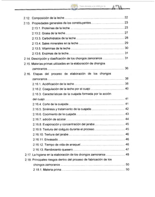 2.12. Composiciónde la leche....................
2-13, Propiedades generales de los constituyentes.....
.............................
2.13.1. Proteínas de la leche ..............................
2.13.2. Grasa de la leche..........................................
2.13.3. Carbohidratos de la leche .......................
.................... 23
2.13.4. Sales minerales en la leche
2.13.5. Vitaminas de la leche....................................
2.13.6. Enzimas de la leche................................
.................................
2.14. Descripción y clasificación de los chongos zamoranos .......
2.15. Materias primas utilizadas en la elaboración de chongos
36zarnoranos ........................... ..............................................
2.16. Etapas del proceso de elaboración de los chongos
zarnoranos ................................... ............................... 38
2.16.2. Coagulación de la leche por el cuajo ......................................... 4Ci
del cuajo .................................. ................................................ 41
2.16.4. Corte de la cuajada...
2.16.5. Sinéresis y tratamiento de la cuajada ........................................ 42
2.16.1. Acidificación de la leche............... ................... 38
2.16.3. Características de la cuajada formada por la acción
.................................................... 411
2.16.6. Cocimiento de la cuajada........................................................... 43
2A6.7. adición de azúcar.. .................................................... 44
2.16.8. Evaporación y concentración del jarabe .................................... 4!5
2.16.9. Textura del coágulo durante el proceso.....................
2.16.10. Textura d ................................................................ 46
2.16.11. Envasado ................................................................... 46
2.16.12. Tiempo de vida de anaq ....................... 46
2.16.13. Rendimiento quesero.... ........................................... 47
2.17. La higiene en la elaboración de los chongos zarnoranos ....................... 48
2.18. Principales riesgos dentro del proceso de fabricación de los
chongos zamoranos ......................................... .... .... ..... 50
2.18.1, Materia prima ..... ...................................................... 50
Tesis donada a la UAM por la
Universidad Autónoma Chapingo
 