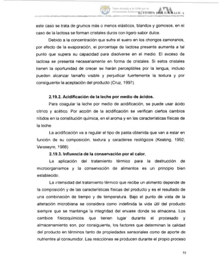 este caso se trata de grumos más o menos elásticos, blandos y gomosos, en el
caso de la lactosa se forman cristales duros con ligero sabor dulce.
Debido a la concentración que sufre el suero en los chongos zamoranos,
por efecto de la evaporación, el porcentaje de lactosa presente aumenta a tal
punto que supera su capacidad para disolverse en el medio. El exceso de
lactosa se presenta necesariamente en forma de cristales. Si estos cristales
tienen la oportunidad de crecer se harán perceptibles por la lengua, incluso
pueden alcanzar tamaño visible y perjudicar fuertemente la textura y por
consiguiente la aceptación del producto (Cruz, 1997).
2.19.2. Acidificación de la leche por medio de ácidos.
Para coagular la leche por medio de acidificación, se puede usar ácido
cítrico y acético. Por acción de la acidificación se verifican ciertos cambios
nítidos en la constitución química, en el aroma y en las características físicas de
la leche.
La acidificación va a regular el tipo de pasta obtenida que van a estar en
función de su composición, textura y caracteres reológicos (Keating, 1992;
Veisseyre, 1988)
2.19.3. Influencia de la conservaciónpor el calor.
La aplicación del tratamiento térmico para la destrucción de
microorgan,isrnos y la conservación de alimentos es un principio bien
establecido.
La intensidad del tratarnieni.otérmico que recibe un alimento depende de
la composición y de las características físicas del producto y es el resultado de
una combinación de tiempo y de temperatura. Bajo el punto de vista de la
alteración microbiana se considera como indefinida la vida útil del producto
siempre que se mantenga la integridad del envase donde se almacena. Los
cambios fisicoquímicos que tienen lugar durante el procesado y
almacenamiento son, por consiguiente, los factores que determinan la calidad
del producio en términos tanto de propiedades sensoriales como de aporte de
nutrientes al consumidor. Las reacciones se producen durante el propio proceso
55
Tesis donada a la UAM por la
Universidad Autónoma Chapingo
 