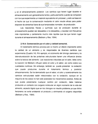 y en el almacenamiento posterior. Los cambios que tienen lugar durante el
almacenamiento son generalmente lentos, particularmente cuando se comparan
con los que experimenta un material equivalente sin procesar, y esto se basa en
el hecho de que la conservación mediante el calor resulte eficaz para poder
disponer de alimentos fuera de sus temporadas normales de producción.
Las reacciones físicas y químicas que se producen durante el
procesamiento pueden ser deseables o no deseables, y resultan con frecuencia
más importantes y ciertamente mucho más rápidas que las que tienen lugar
durante el almacenamiento (Bettison y Res, 1994).
2.19.4..Conservación por el calor y calidad sensorial.
El tratamiento térmico provoca por si mismo un efecto importante sobre
la calidad de un alimento y es responsable de diversos cambios que
experimenta (Cuadro 14). Por ejemplo, el cocimiento del chongo zarnorano y la
desnaturalización de las proteínas estructurales tienen una influencia directa
sobre la textura del alimento. Las reacciones inducidas por el calor, tales como
la reacción cle Maillard, influyen sobre el color y el sabor, así como sobre sus
cualidades riutritivas. Sin embargo, también se puede presentar la oxidación
que puede producirse durante el tratamiento térmico y posterior
almacenamiento. Se ha demostradci que el sabor, el color y ocasionalmente los
cambios es1,ructurales están relacionados con la oxidación, aunque en la
mayoría de los casos no han sido aclarados los mecanismos exactos. Antes de
que pueda presentarse cualquier cambio por oxidación, debe haberse
producido un contacto con oxígeno molecular en algún momento de la vida del
alimento, aspecto lógico que en los chongos no resulta problema ya que dicho
fenómeno sle evita enlatando al producto y eliminando el oxígeno disponible
(Bettison y Res, 1994).
56
Tesis donada a la UAM por la
Universidad Autónoma Chapingo
 