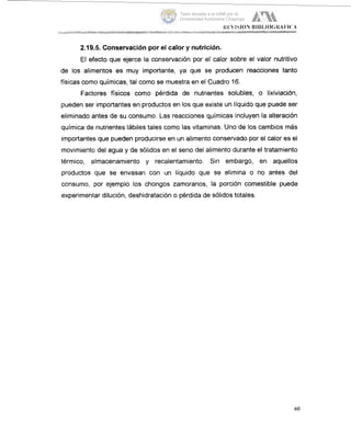 2.19.!5. Conservación por el calor y nutrición.
El efecto que ejerce la conservación por el calor sobre el valor nutritivo
de los alimentos es muy importante, ya que se producen reacciones tanto
físicas como químicas, tal como se muestra en el Cuadro 16.
Factores fisicos como pérdida de nutrientes solubles, o lixiviación,
pueden ser importantes en productos en los que existe un líquido que puede ser
eliminado antes de su consumo. Las reacciones químicas incluyen la alteración
quimica de nutrientes Iabiles tales como las vitaminas. Uno de los cambios mas
importante:; que pueden producirse en un alimento conservado por el calor es el
movimientci del agua y de sólidos en el seno del alimento durante el tratamiento
térmico, almacenamiento y recalentamiento. Sin embargo, en aquellos
productos que se envasan con un líquido que se elimina o no antes del
consumo, por ejemplo los chongos zamoranos, la porción comestible puede
experimen1,ardilución, deshidratación o pérdida de sólidos totales.
60
Tesis donada a la UAM por la
Universidad Autónoma Chapingo
 