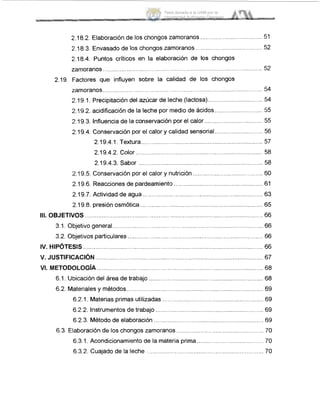 2.18.2. Elaboración de los chongos zarnoranos ..............
2.18.3. Envasado de los chongos zamoranos....................................... 52
2.18.4. Puntos críticos en la elaboración de los chongos
zarnoranos ............................... ............................................
2.19. Factores que influyen sobre la calidad de los chongos
zarnoranos .............................................................................. ........ !54
2.19.1. Precipitación del azúcar de leche (lactosa).......
2.19.2. acidificación de la leche por medio de ácidos ..........
2.19.3. Influencia de la conservación por el calor .................................. :55
2.19.4. Conservación por el calor y calidad sensorial............................ .56
2.19.4.1. Textura........................................................
2.19.4.2. Color .......................................................................... 58
2.19.4.3. Sabor .. ................................................................... 58
2.19.5. Conservación por el calor y nutrición............ ........................ 60
2.19.6. Reaccionesde pardeamiento .................................................... 61
2.19.7. Actividad de agua .. ........... ............
2.19.8. presión osmótica. ............
...........111. OBJETIVOS .... ....
3.1. Objetivo general..
3.2. Objetivos particulares ........... ..............
IV. HIP~TESIS................... ...............
v.JUSTIFICACI~N.................................................................................................. 67
VI. METODOLOGIA................................................................................................. 68
6.1. Ubicación del área de trabajo ................................................................... 68
6.2. Materiales y métodos................................................................................ 69
6.2.1. Materias primas utilizadas ........................................................... 69
6.2.2. Instrumentos de trabajo ............................................................... 69
6.2.3. Método de elaboración ................................................................ 69
6.3. Elaboración de los chongos zarnoranos ................................................... 70
6.3.1. Acondicionamiento de la materia prima
6.3.2. Cuajado de la leche ...
...........
...........
Tesis donada a la UAM por la
Universidad Autónoma Chapingo
 