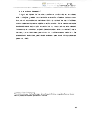 2.19.8. Presión osmótica.t2)
El agua se separa de los microorganismos poniéndolos en soluciones
que conteiigan grandes cantidades de sustancias disueltas, a m o azúcar.
Las células se plasmolizan y el metabolismo se detiene. As¡,las condiciones
antimicrobianas impuestas mediante el incremento de la presión osmótica
están relacionas en principio a la inhibición por deshidratación. Los chongos
zamoranos se conservan, en parte, por el aumento de la concentración de la
lactosa y de la sacarosa suplementaria. La presión osmótica elevada inhibe
el desarrollo microbiano, pero no es un medio para matar microorganismos
(Pelczar, 1995).
'*'Presión osmótica.que significa fuerza que ejercen laspartículas de un cuerpo disuelto en un líquido
sobre las paredes,del recipiente que contiene la !solución
65
Tesis donada a la UAM por la
Universidad Autónoma Chapingo
 