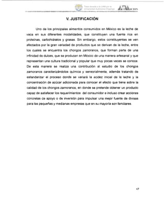 v.JUSTIFICACI~N
Uno de los principales alimentos consumidos en México es la leche de
vaca en SLIS diferentes modalidades, que constituyen una fuente rica en
proteínas, carbohidratos y grasas. Sin embargo, estos constituyentes se ven
afectados por la gran variedad de productos que se derivan de la leche, entre
los cuales se encuentra los chongos zamoranos, que forman parte de una
infinidad de dulces, que se producen en México de una manera artesanal y que
representgn una cultura tradicional y popular que muy pocas veces se conoce.
De esta manera se realiza una, contribución al estudio de los chongos
zarnoranos caracterizándolos química y sensorialmente, además tratando de
estandarizair el proceso donde SE! variará la acidez inicial de la leche y la
concentración de azúcar adicionada para conocer el efecto que tiene sobre la
calidad de los chongos zamoranos; en donde se pretende obtener un producto
capaz de 6atisfacer los requerimientos del consumidor e incluso crear acciones
concretas die apoyo o de inversióri para impulsar una mejor fuente de divisas
para las pequeñas y medianas empresas que en su mayoria son familiares.
67
Tesis donada a la UAM por la
Universidad Autónoma Chapingo
 