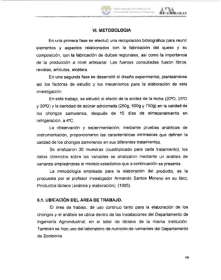 VI. METODOLOGIA
En ulna primera fase se efectuó una recopilación bibliográfica para reunir
elementos y aspectos relacionados con la fabricación del queso y su
composicióin, con la fabricación de dulces regionales, así como la importancia
de la producción a nivel artesanal. Las fuentes consultadas fueron libros,
revistas, artículos, etcétera.
En una segunda fase se desarrolló el diseño experimental, planteándose
así los factores de estudio y los mecanismos para la elaboración de esta
investigaciOn.
En este trabajo, se estudió iel efecto de la acidez de la leche (20°D, 25OD
y 30OD) y 121cantidad de azúcar adicionada (2509, 5009 y 7509) en la calidad de
los chonglos zamoranos, después de 15 días de almacenamiento en
refrigeració'n,a 4OC.
La observación y experimentación, mediante pruebas analíticas de
instrumentación, proporcionaron las características intrínsecas que definen la
calidad de los chongos zarnoranos en sus diferentes tratamientos.
Se ;analizaron 36 muestras (cuadriplicado para cada tratamiento); los
datos obtenidos sobre las variables se analizaron mediante un análisis de
varianza empleándose el modelo estadístico que a continuación se presenta.
La metodología empleada para la elaboración del producto, es la
propuesta por el profesor investigador Armando Santos Moreno en su libro;
Productos lácteos (análisis y elaboración), (1995).
6.1. UBICACIÓN DEL AREA DE TRABAJO.
El éirea de trabajo, de uso continuo tanto para la elaboración de los
chongos y el análisis se ubica dentro de las instalaciones del Departamento de
Ingeniería Agroindustrial; en el taller de lácteos de la misma institución.
También se hizo uso del laboratorio de nutrición de rumiantes del Departamento
de Zootecnia.
68
Tesis donada a la UAM por la
Universidad Autónoma Chapingo
 