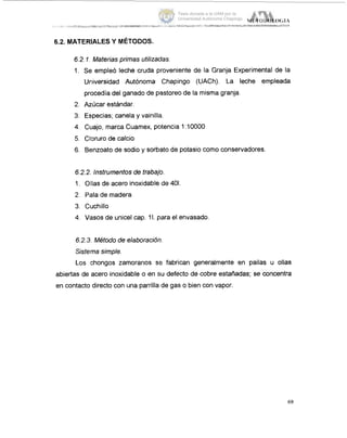 6.2. MATERIALES Y METODOS.
6.2.1.Materias primas utilizacias.
1. Se empleó leche cruda proveniente de la Granja Experimental de la
Uriiversidad Autónoma Chapingo (UACh). La leche empleada
procedía del ganado de pastoreo de la misma granja.
2. Azúcar estándar.
3. Es,pecias;canela y vainilla.
4. Cuajo, marca Cuamex, potencia 1:10000
5. Cloruro de calcio
6. Benzoato de sodio y sorbato de potasio como conservadores.
6.2.2. instrumentos de trabajo.
1. Ollas de acero inoxidable de 401
2. Pala de madera
3. Cuchillo
4. Vasos de unicel cap. 1I.para el envasado
6.2.3.Método de eiaboracibn.
Sistema simple.
Los chongos zamoranos se fabrican generalmente en pailas u ollas
abiertas de acero inoxidable o en su defecto de cobre estañadas; se concentra
en contacto directo con una parrilla de gas o bien con vapor.
69
Tesis donada a la UAM por la
Universidad Autónoma Chapingo
 